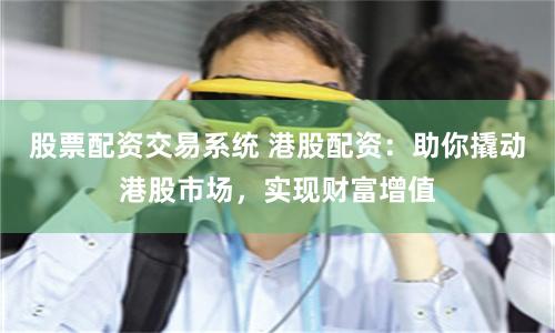 股票配资交易系统 港股配资：助你撬动港股市场，实现财富增值