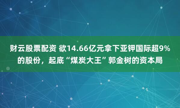 财云股票配资 欲14.66亿元拿下亚钾国际超9%的股份，起底“煤炭大王”郭金树的资本局