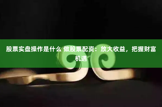 股票实盘操作是什么 做股票配资：放大收益，把握财富机遇