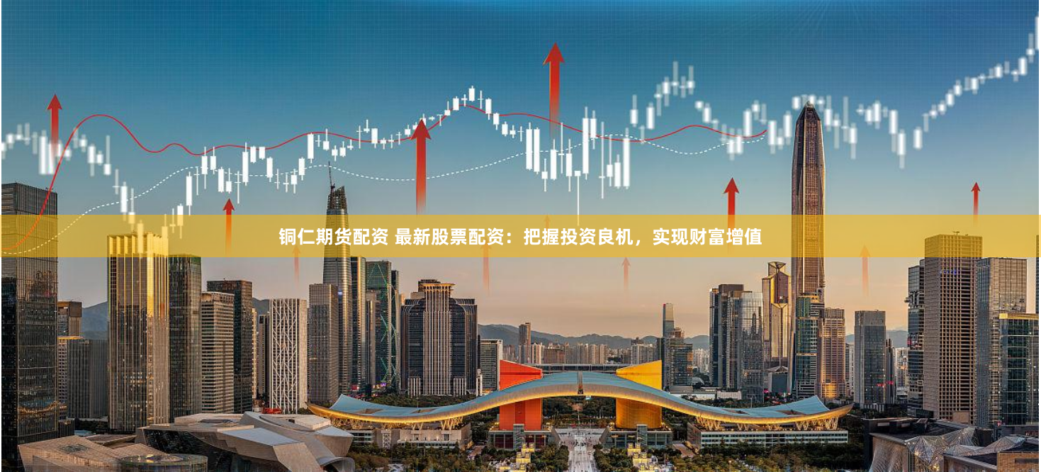 铜仁期货配资 最新股票配资：把握投资良机，实现财富增值