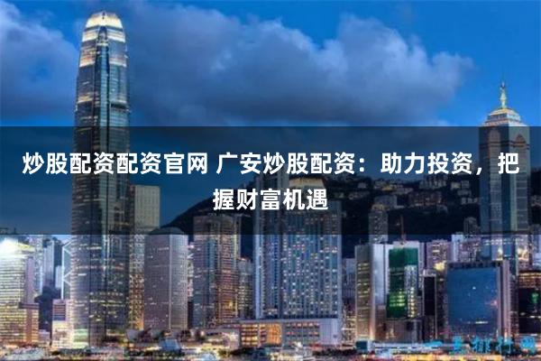 炒股配资配资官网 广安炒股配资：助力投资，把握财富机遇